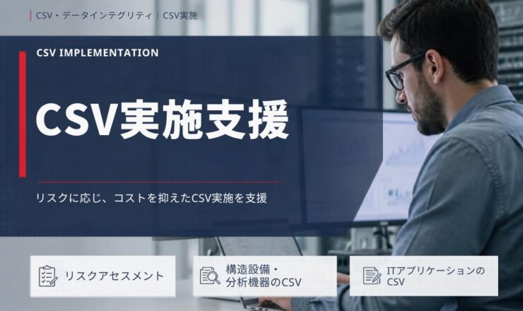 CSV実施支援：リスクに応じ、コストを抑えたCSV実施を支援（リスクアセスメント／構造設備・分析機器のCSV／ITアプリケーションのCSV）