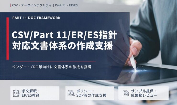 CSV/Part 11/ER/ES指針 対応文書体系の作成支援：ベンダー・CRO等向けに文書体系の作成を指導（条文解釈・ER/ES教育／ポリシー・SOP等の作成支援／サンプル提供・成果物レビュー）
