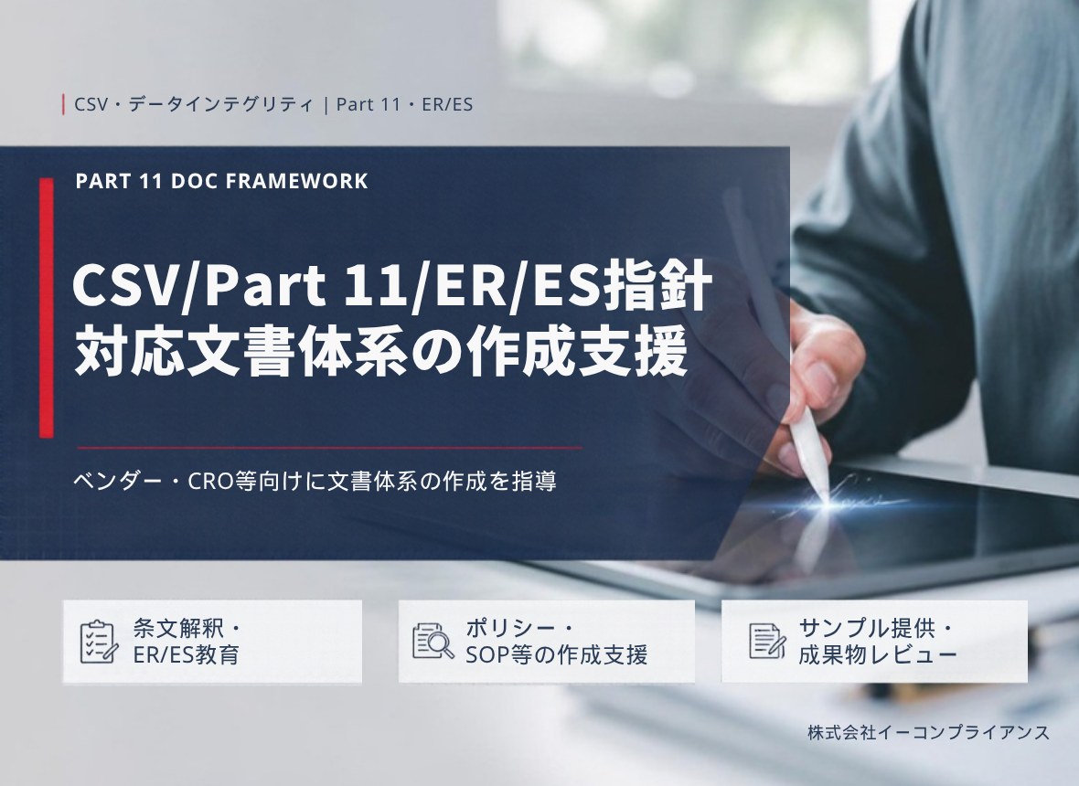 CSV/Part 11/ER/ES指針 対応文書体系の作成支援：ベンダー・CRO等向けに文書体系の作成を指導（条文解釈・ER/ES教育／ポリシー・SOP等の作成支援／サンプル提供・成果物レビュー）