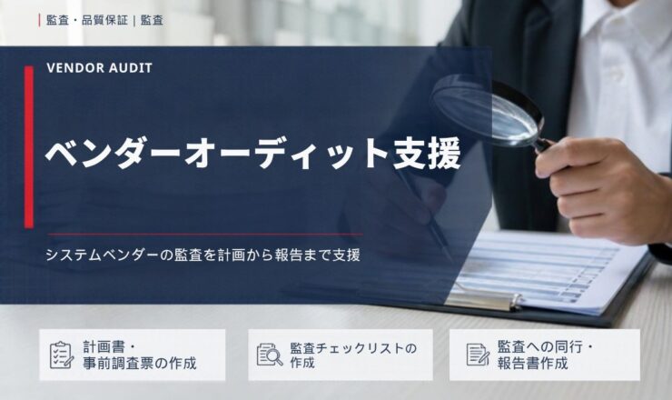 ベンダーオーディット支援：システムベンダーの監査を計画から報告まで支援（計画書・事前調査票の作成／監査チェックリストの作成／監査への同行・報告書作成）