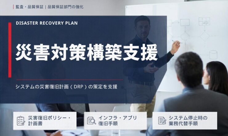 災害対策構築支援：システムの災害復旧計画（DRP）の策定を支援（災害復旧ポリシー・計画書／インフラ・アプリ復旧手順／システム停止時の業務代替手順）